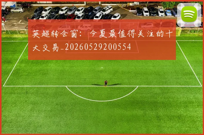 英超转会窗：今夏最值得关注的十大交易_20260529200554