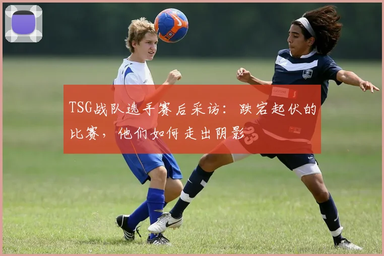 TSG战队选手赛后采访：跌宕起伏的比赛，他们如何走出阴影