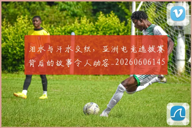 泪水与汗水交织，亚洲电竞选拔赛背后的故事令人动容_20260606145854