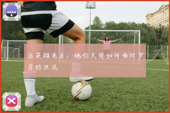 当英雄老去，他们又将如何面对岁月的洪流