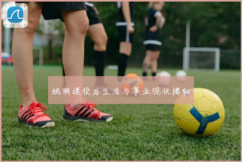 姚明退役后生活与事业现状揭秘