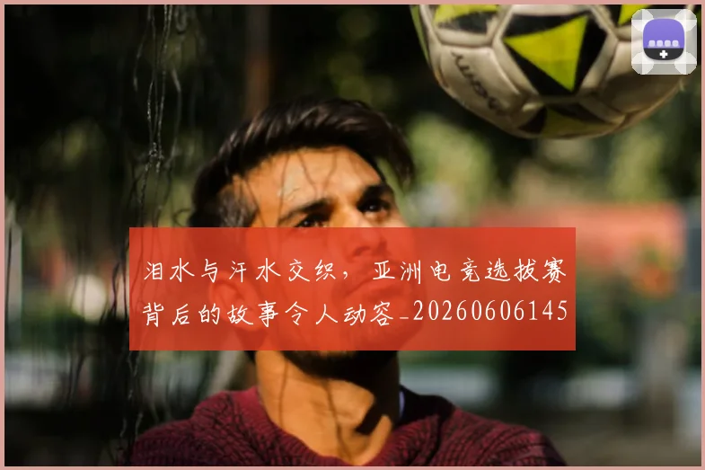 泪水与汗水交织,亚洲电竞选拔赛背后的故事令人动容_20260606145854