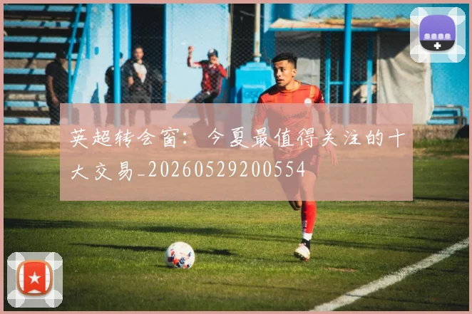 英超转会窗：今夏最值得关注的十大交易_20260529200554