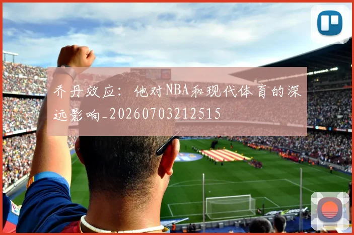 乔丹效应:他对NBA和现代体育的深远影响_20260703212515