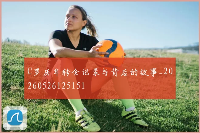 C罗历年转会记录与背后的故事_20260526125151