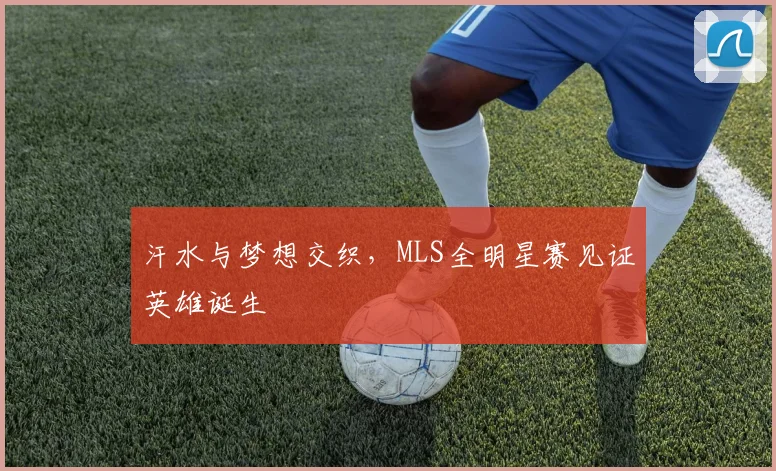 汗水与梦想交织，MLS全明星赛见证英雄诞生