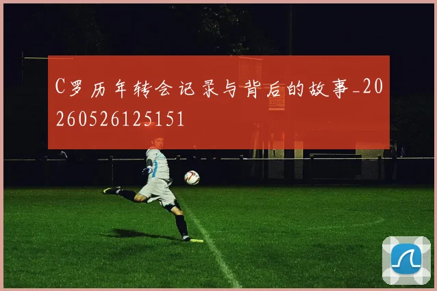 C罗历年转会记录与背后的故事_20260526125151