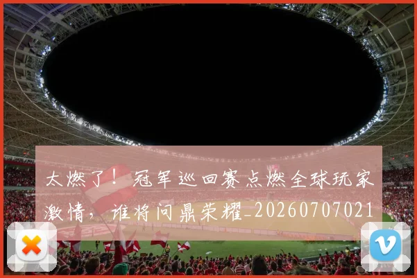 太燃了!冠军巡回赛点燃全球玩家激情,谁将问鼎荣耀_20260707021909