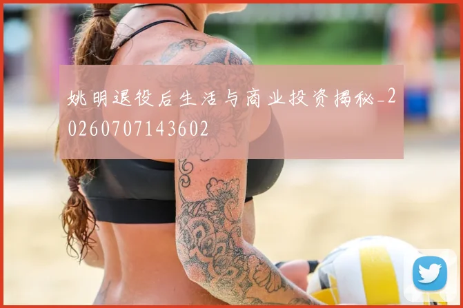 姚明退役后生活与商业投资揭秘_20260707143602