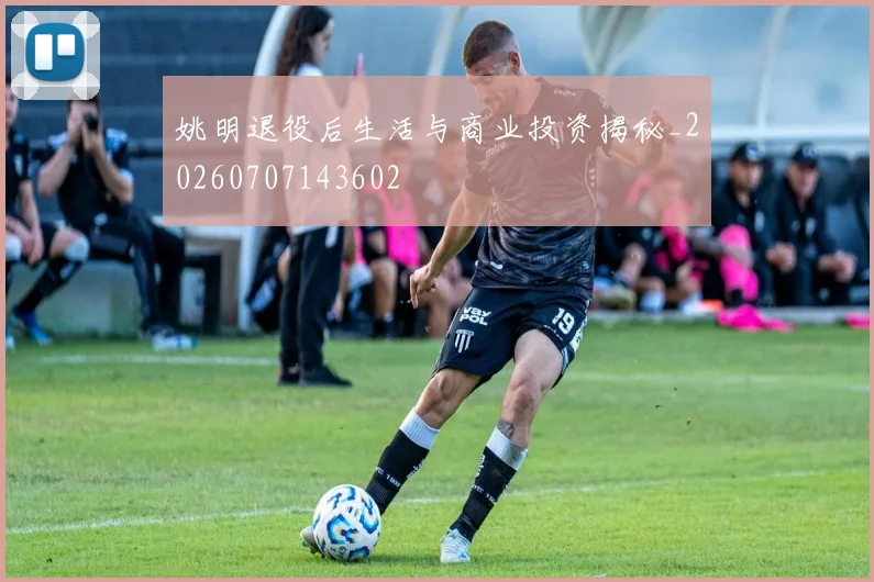 姚明退役后生活与商业投资揭秘_20260707143602